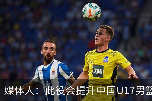 媒体人：此役会提升中国U17男篮的信心 大家该相信自己是有实力的